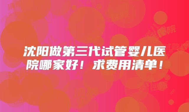 沈阳做第三代试管婴儿医院哪家好！求费用清单！