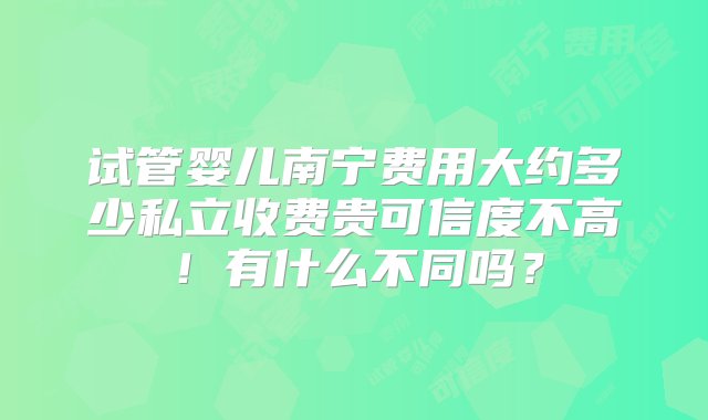 试管婴儿南宁费用大约多少私立收费贵可信度不高！有什么不同吗？