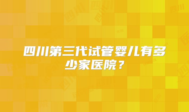 四川第三代试管婴儿有多少家医院？