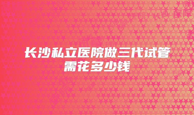 长沙私立医院做三代试管需花多少钱