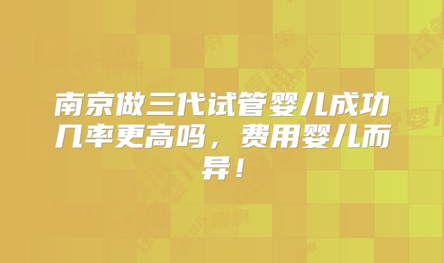 南京做三代试管婴儿成功几率更高吗，费用婴儿而异！