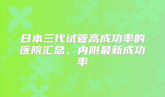 日本三代试管高成功率的医院汇总，内附最新成功率