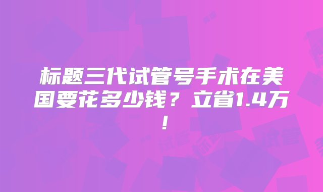 标题三代试管号手术在美国要花多少钱？立省1.4万！