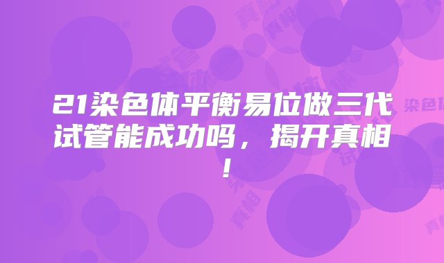 21染色体平衡易位做三代试管能成功吗，揭开真相！