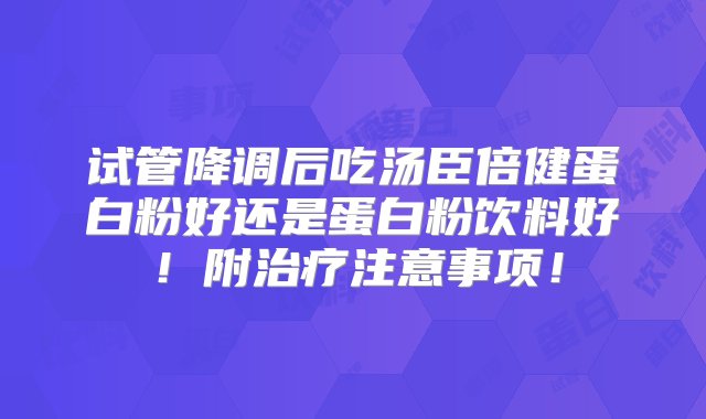 试管降调后吃汤臣倍健蛋白粉好还是蛋白粉饮料好！附治疗注意事项！