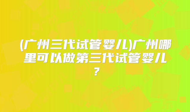 (广州三代试管婴儿)广州哪里可以做第三代试管婴儿？