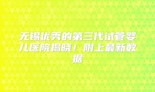 无锡优秀的第三代试管婴儿医院揭晓！附上最新数据