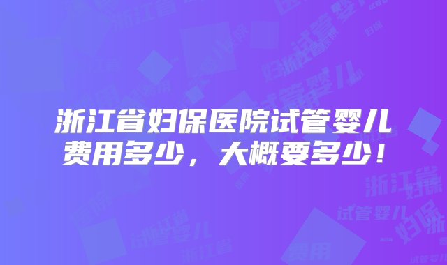 浙江省妇保医院试管婴儿费用多少，大概要多少！