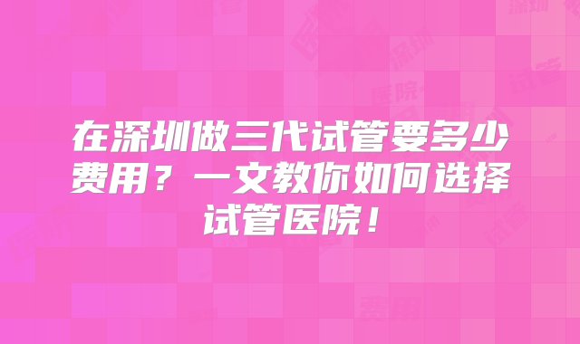 在深圳做三代试管要多少费用？一文教你如何选择试管医院！