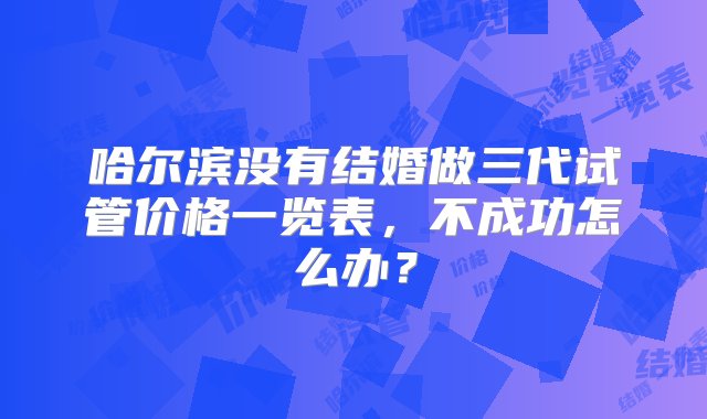 哈尔滨没有结婚做三代试管价格一览表，不成功怎么办？