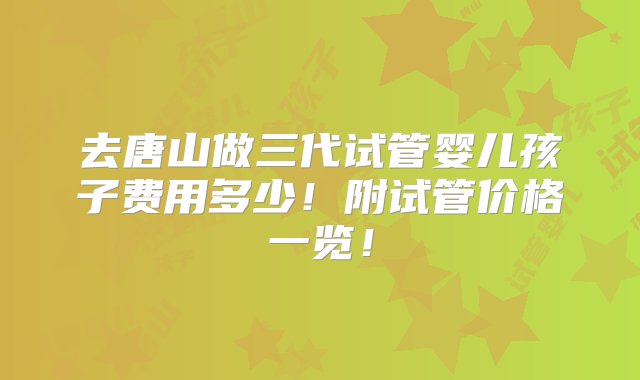 去唐山做三代试管婴儿孩子费用多少！附试管价格一览！