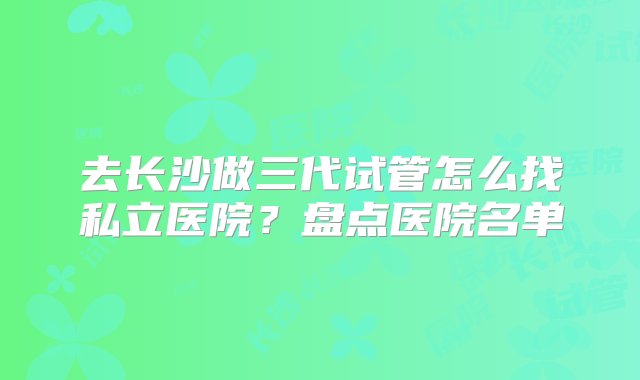 去长沙做三代试管怎么找私立医院？盘点医院名单