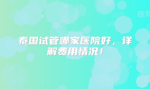 泰国试管哪家医院好，详解费用情况！