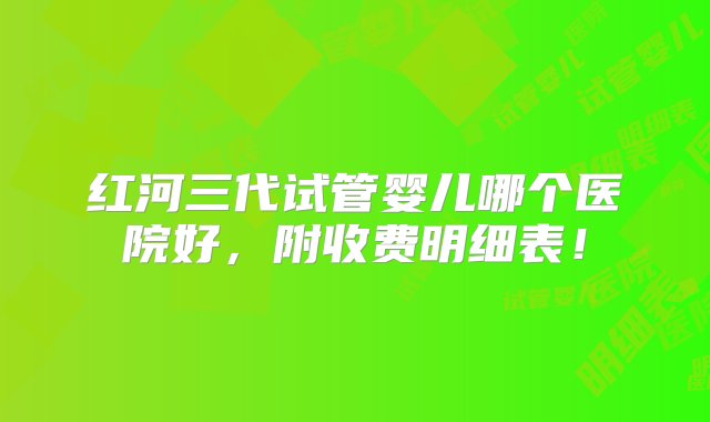 红河三代试管婴儿哪个医院好，附收费明细表！