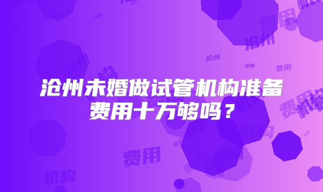 沧州未婚做试管机构准备费用十万够吗？