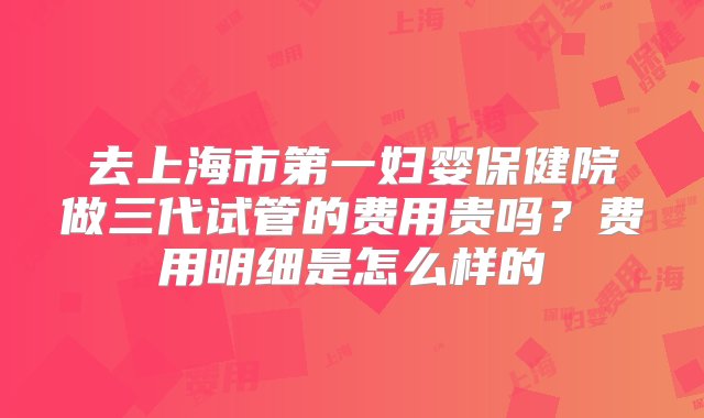 去上海市第一妇婴保健院做三代试管的费用贵吗？费用明细是怎么样的