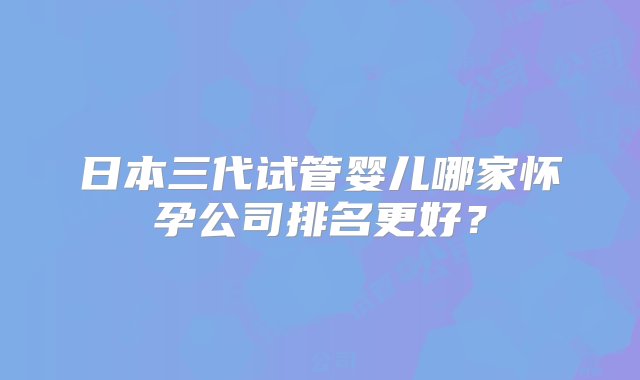 日本三代试管婴儿哪家怀孕公司排名更好？