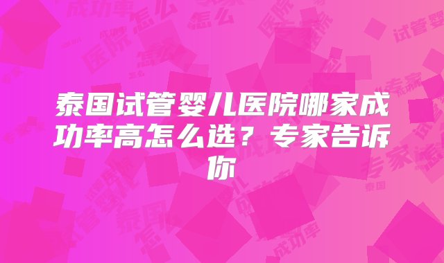 泰国试管婴儿医院哪家成功率高怎么选？专家告诉你