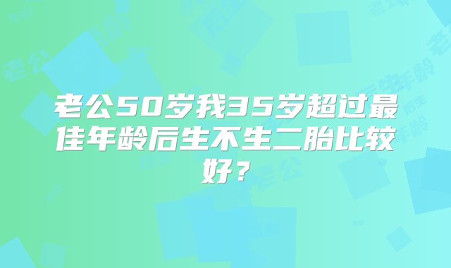 老公50岁我35岁超过最佳年龄后生不生二胎比较好？