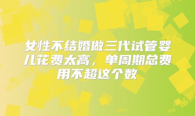 女性不结婚做三代试管婴儿花费太高，单周期总费用不超这个数