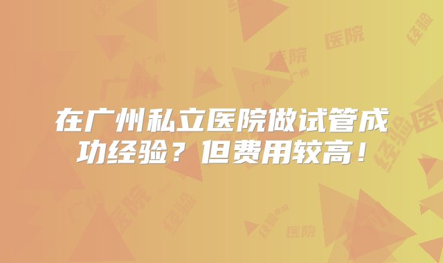 在广州私立医院做试管成功经验？但费用较高！