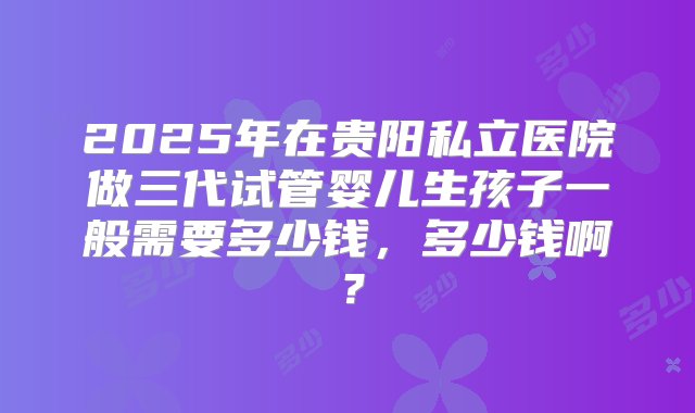 2025年在贵阳私立医院做三代试管婴儿生孩子一般需要多少钱，多少钱啊？