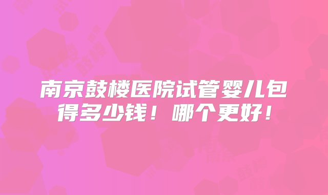 南京鼓楼医院试管婴儿包得多少钱！哪个更好！