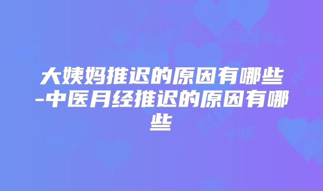 大姨妈推迟的原因有哪些-中医月经推迟的原因有哪些