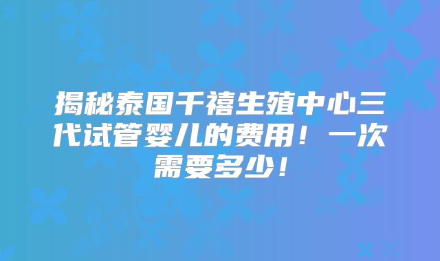 揭秘泰国千禧生殖中心三代试管婴儿的费用！一次需要多少！