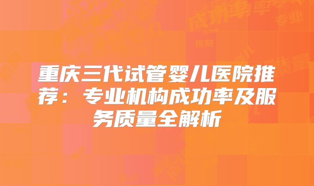 重庆三代试管婴儿医院推荐：专业机构成功率及服务质量全解析