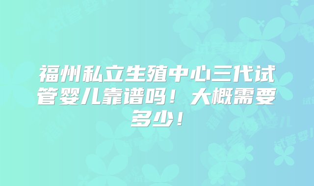 福州私立生殖中心三代试管婴儿靠谱吗！大概需要多少！