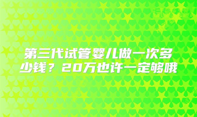 第三代试管婴儿做一次多少钱？20万也许一定够哦