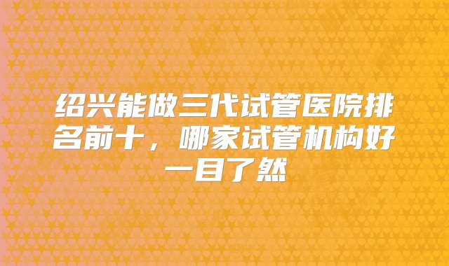 绍兴能做三代试管医院排名前十，哪家试管机构好一目了然