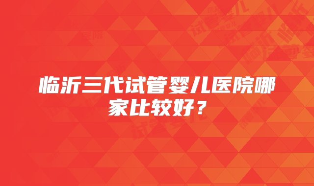 临沂三代试管婴儿医院哪家比较好？