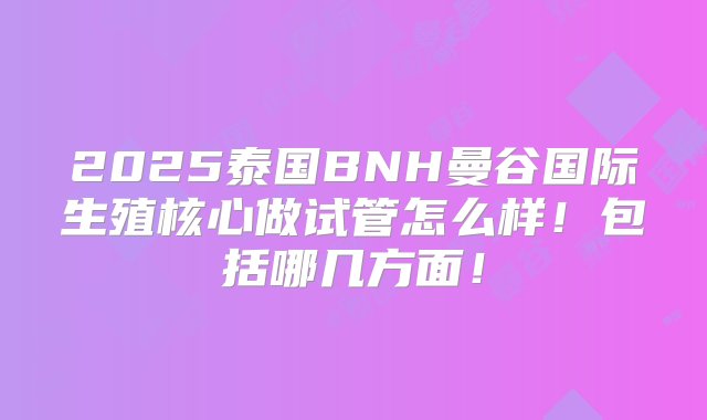 2025泰国BNH曼谷国际生殖核心做试管怎么样！包括哪几方面！