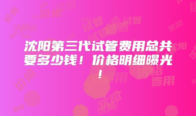 沈阳第三代试管费用总共要多少钱！价格明细曝光！