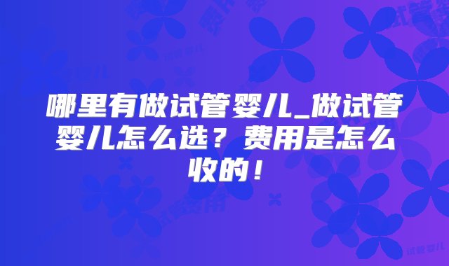 哪里有做试管婴儿_做试管婴儿怎么选？费用是怎么收的！