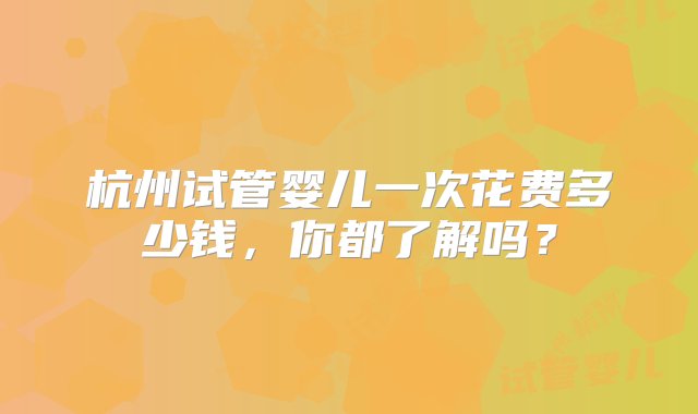 杭州试管婴儿一次花费多少钱，你都了解吗？