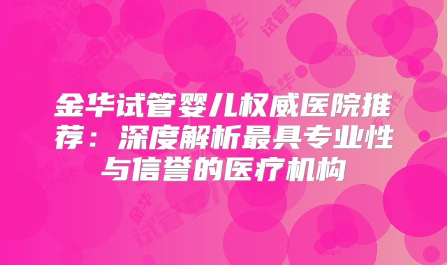 金华试管婴儿权威医院推荐：深度解析最具专业性与信誉的医疗机构