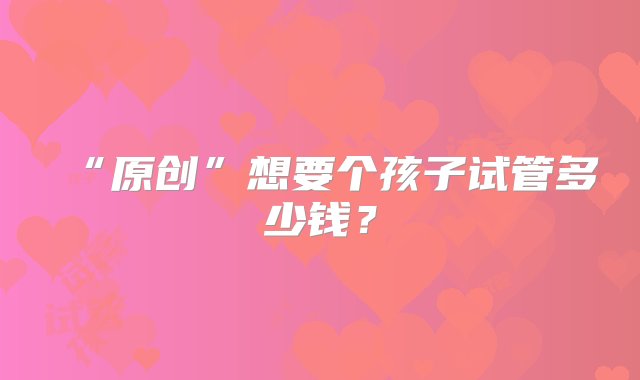 “原创”想要个孩子试管多少钱？