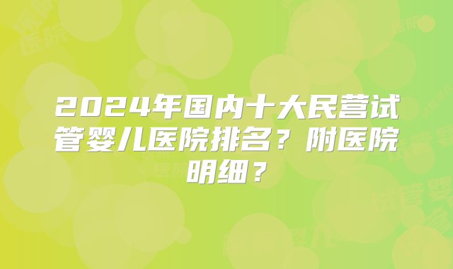 2024年国内十大民营试管婴儿医院排名？附医院明细？