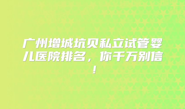 广州增城坑贝私立试管婴儿医院排名，你千万别信！