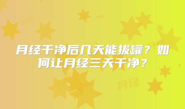 月经干净后几天能拔罐？如何让月经三天干净？