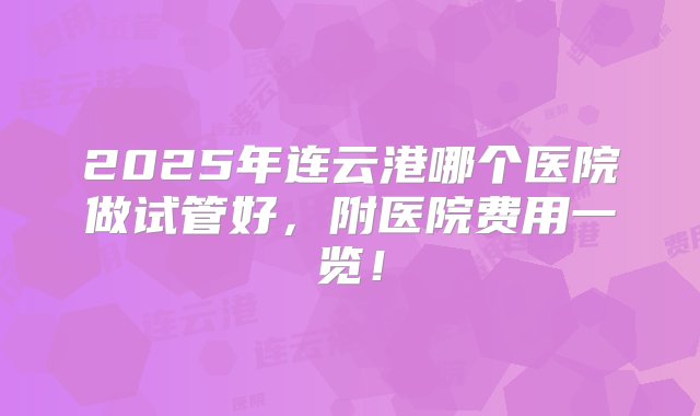 2025年连云港哪个医院做试管好，附医院费用一览！