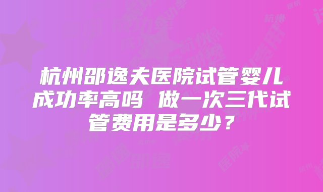 杭州邵逸夫医院试管婴儿成功率高吗 做一次三代试管费用是多少？