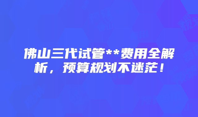 佛山三代试管**费用全解析，预算规划不迷茫！