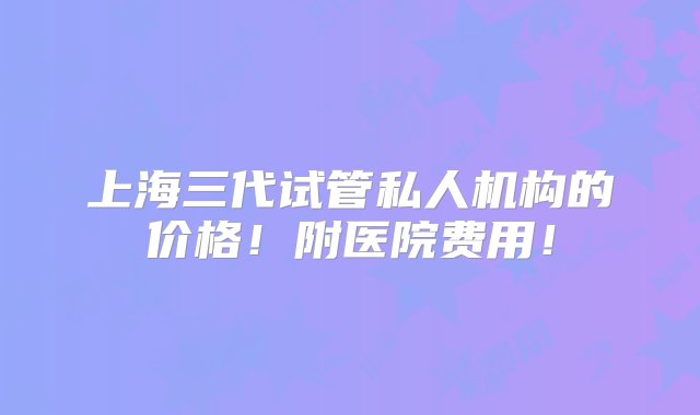 上海三代试管私人机构的价格！附医院费用！