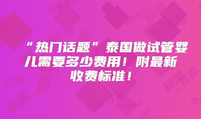 “热门话题”泰国做试管婴儿需要多少费用！附最新收费标准！