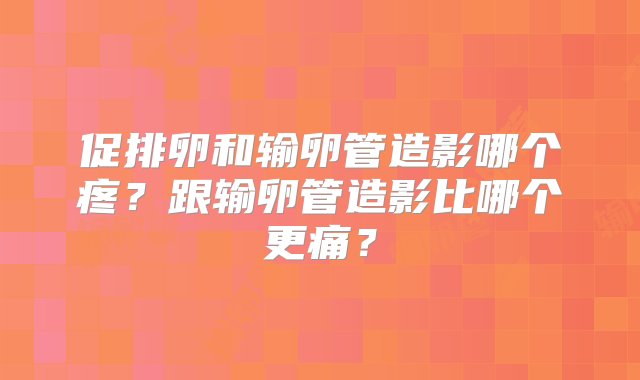 促排卵和输卵管造影哪个疼？跟输卵管造影比哪个更痛？