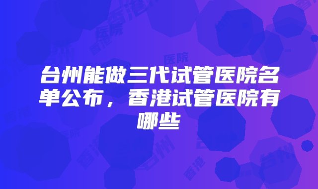 台州能做三代试管医院名单公布，香港试管医院有哪些